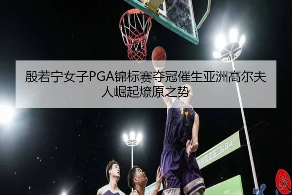 殷若宁女子PGA锦标赛夺冠催生亚洲高尔夫人崛起燎原之势