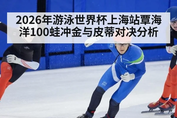 2026年游泳世界杯上海站覃海洋100蛙冲金与皮蒂对决分析